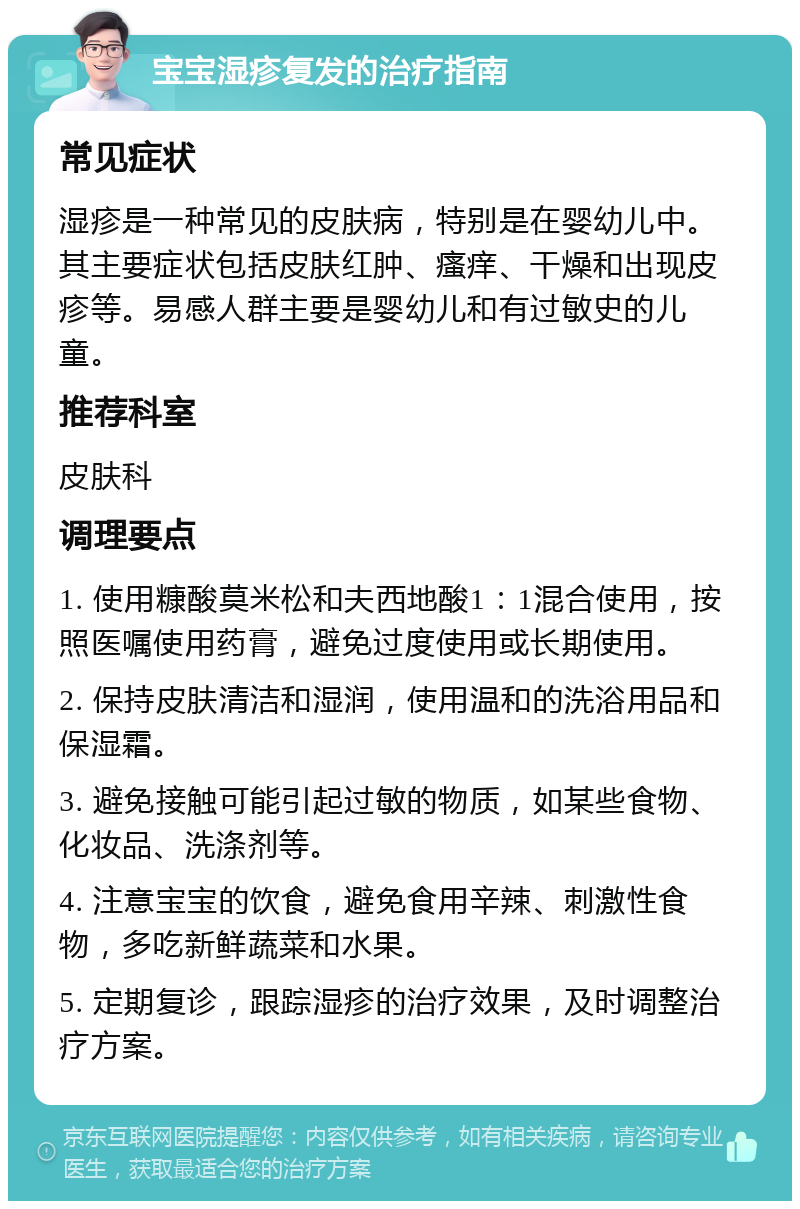 宝宝湿疹复发的治疗指南 常见症状 湿疹是一种常见的皮肤病，特别是在婴幼儿中。其主要症状包括皮肤红肿、瘙痒、干燥和出现皮疹等。易感人群主要是婴幼儿和有过敏史的儿童。 推荐科室 皮肤科 调理要点 1. 使用糠酸莫米松和夫西地酸1：1混合使用，按照医嘱使用药膏，避免过度使用或长期使用。 2. 保持皮肤清洁和湿润，使用温和的洗浴用品和保湿霜。 3. 避免接触可能引起过敏的物质，如某些食物、化妆品、洗涤剂等。 4. 注意宝宝的饮食，避免食用辛辣、刺激性食物，多吃新鲜蔬菜和水果。 5. 定期复诊，跟踪湿疹的治疗效果，及时调整治疗方案。