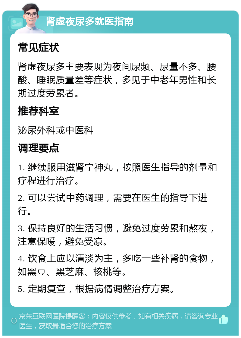 肾虚夜尿多就医指南 常见症状 肾虚夜尿多主要表现为夜间尿频、尿量不多、腰酸、睡眠质量差等症状，多见于中老年男性和长期过度劳累者。 推荐科室 泌尿外科或中医科 调理要点 1. 继续服用滋肾宁神丸，按照医生指导的剂量和疗程进行治疗。 2. 可以尝试中药调理，需要在医生的指导下进行。 3. 保持良好的生活习惯，避免过度劳累和熬夜，注意保暖，避免受凉。 4. 饮食上应以清淡为主，多吃一些补肾的食物，如黑豆、黑芝麻、核桃等。 5. 定期复查，根据病情调整治疗方案。