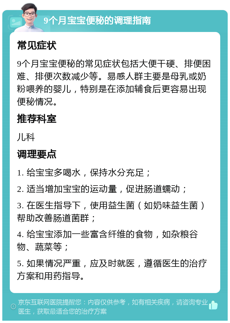 9个月宝宝便秘的调理指南 常见症状 9个月宝宝便秘的常见症状包括大便干硬、排便困难、排便次数减少等。易感人群主要是母乳或奶粉喂养的婴儿，特别是在添加辅食后更容易出现便秘情况。 推荐科室 儿科 调理要点 1. 给宝宝多喝水，保持水分充足； 2. 适当增加宝宝的运动量，促进肠道蠕动； 3. 在医生指导下，使用益生菌（如奶味益生菌）帮助改善肠道菌群； 4. 给宝宝添加一些富含纤维的食物，如杂粮谷物、蔬菜等； 5. 如果情况严重，应及时就医，遵循医生的治疗方案和用药指导。