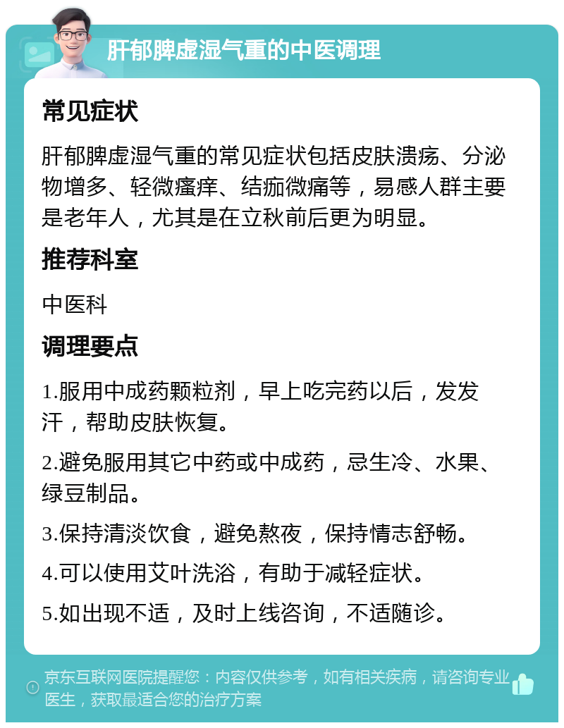 肝郁脾虚湿气重的中医调理 常见症状 肝郁脾虚湿气重的常见症状包括皮肤溃疡、分泌物增多、轻微瘙痒、结痂微痛等，易感人群主要是老年人，尤其是在立秋前后更为明显。 推荐科室 中医科 调理要点 1.服用中成药颗粒剂，早上吃完药以后，发发汗，帮助皮肤恢复。 2.避免服用其它中药或中成药，忌生冷、水果、绿豆制品。 3.保持清淡饮食，避免熬夜，保持情志舒畅。 4.可以使用艾叶洗浴，有助于减轻症状。 5.如出现不适，及时上线咨询，不适随诊。