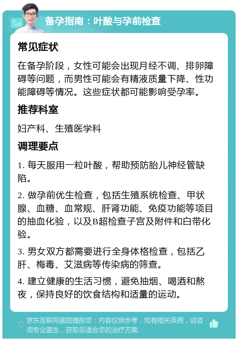 备孕指南：叶酸与孕前检查 常见症状 在备孕阶段，女性可能会出现月经不调、排卵障碍等问题，而男性可能会有精液质量下降、性功能障碍等情况。这些症状都可能影响受孕率。 推荐科室 妇产科、生殖医学科 调理要点 1. 每天服用一粒叶酸，帮助预防胎儿神经管缺陷。 2. 做孕前优生检查，包括生殖系统检查、甲状腺、血糖、血常规、肝肾功能、免疫功能等项目的抽血化验，以及B超检查子宫及附件和白带化验。 3. 男女双方都需要进行全身体格检查，包括乙肝、梅毒、艾滋病等传染病的筛查。 4. 建立健康的生活习惯，避免抽烟、喝酒和熬夜，保持良好的饮食结构和适量的运动。