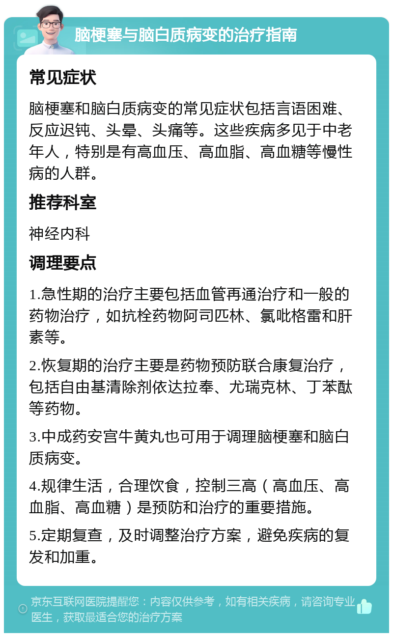 脑梗塞与脑白质病变的治疗指南 常见症状 脑梗塞和脑白质病变的常见症状包括言语困难、反应迟钝、头晕、头痛等。这些疾病多见于中老年人，特别是有高血压、高血脂、高血糖等慢性病的人群。 推荐科室 神经内科 调理要点 1.急性期的治疗主要包括血管再通治疗和一般的药物治疗，如抗栓药物阿司匹林、氯吡格雷和肝素等。 2.恢复期的治疗主要是药物预防联合康复治疗，包括自由基清除剂依达拉奉、尤瑞克林、丁苯酞等药物。 3.中成药安宫牛黄丸也可用于调理脑梗塞和脑白质病变。 4.规律生活，合理饮食，控制三高（高血压、高血脂、高血糖）是预防和治疗的重要措施。 5.定期复查，及时调整治疗方案，避免疾病的复发和加重。