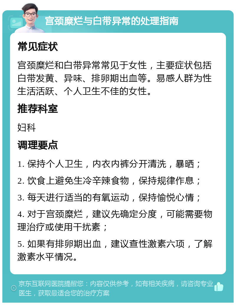 宫颈糜烂与白带异常的处理指南 常见症状 宫颈糜烂和白带异常常见于女性，主要症状包括白带发黄、异味、排卵期出血等。易感人群为性生活活跃、个人卫生不佳的女性。 推荐科室 妇科 调理要点 1. 保持个人卫生，内衣内裤分开清洗，暴晒； 2. 饮食上避免生冷辛辣食物，保持规律作息； 3. 每天进行适当的有氧运动，保持愉悦心情； 4. 对于宫颈糜烂，建议先确定分度，可能需要物理治疗或使用干扰素； 5. 如果有排卵期出血，建议查性激素六项，了解激素水平情况。