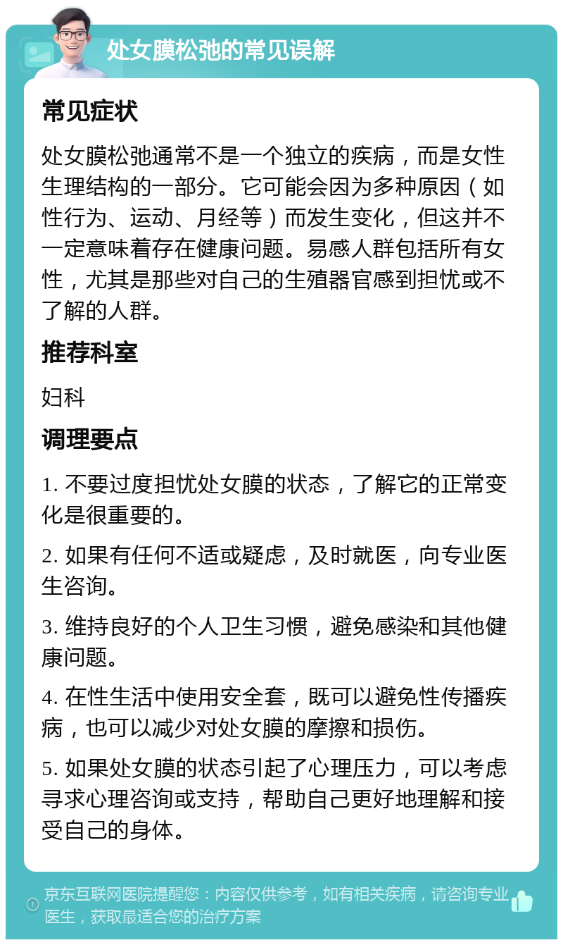 处女膜松弛的常见误解 常见症状 处女膜松弛通常不是一个独立的疾病，而是女性生理结构的一部分。它可能会因为多种原因（如性行为、运动、月经等）而发生变化，但这并不一定意味着存在健康问题。易感人群包括所有女性，尤其是那些对自己的生殖器官感到担忧或不了解的人群。 推荐科室 妇科 调理要点 1. 不要过度担忧处女膜的状态，了解它的正常变化是很重要的。 2. 如果有任何不适或疑虑，及时就医，向专业医生咨询。 3. 维持良好的个人卫生习惯，避免感染和其他健康问题。 4. 在性生活中使用安全套，既可以避免性传播疾病，也可以减少对处女膜的摩擦和损伤。 5. 如果处女膜的状态引起了心理压力，可以考虑寻求心理咨询或支持，帮助自己更好地理解和接受自己的身体。