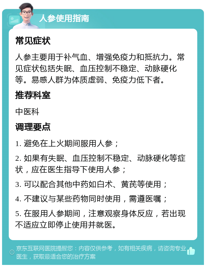 人参使用指南 常见症状 人参主要用于补气血、增强免疫力和抵抗力。常见症状包括失眠、血压控制不稳定、动脉硬化等。易感人群为体质虚弱、免疫力低下者。 推荐科室 中医科 调理要点 1. 避免在上火期间服用人参； 2. 如果有失眠、血压控制不稳定、动脉硬化等症状，应在医生指导下使用人参； 3. 可以配合其他中药如白术、黄芪等使用； 4. 不建议与某些药物同时使用，需遵医嘱； 5. 在服用人参期间，注意观察身体反应，若出现不适应立即停止使用并就医。