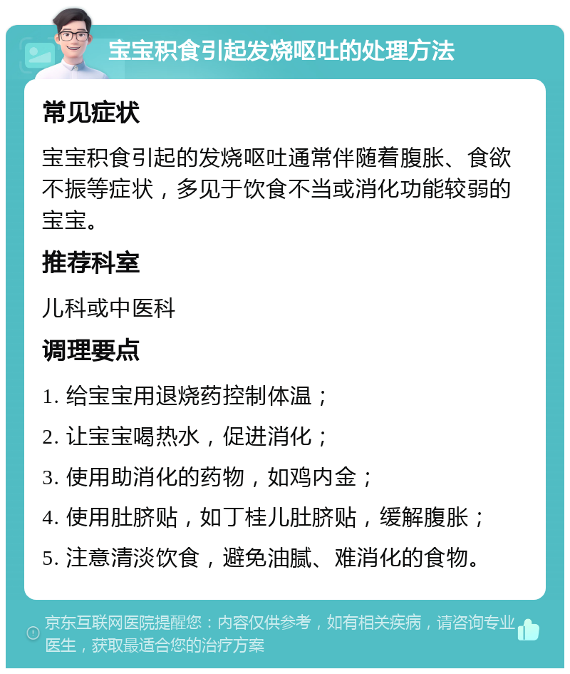 宝宝积食引起发烧呕吐的处理方法 常见症状 宝宝积食引起的发烧呕吐通常伴随着腹胀、食欲不振等症状，多见于饮食不当或消化功能较弱的宝宝。 推荐科室 儿科或中医科 调理要点 1. 给宝宝用退烧药控制体温； 2. 让宝宝喝热水，促进消化； 3. 使用助消化的药物，如鸡内金； 4. 使用肚脐贴，如丁桂儿肚脐贴，缓解腹胀； 5. 注意清淡饮食，避免油腻、难消化的食物。