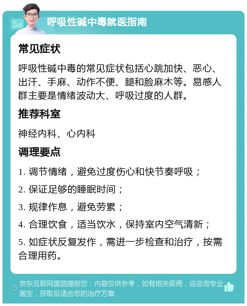 呼吸性碱中毒就医指南 常见症状 呼吸性碱中毒的常见症状包括心跳加快、恶心、出汗、手麻、动作不便、腿和脸麻木等。易感人群主要是情绪波动大、呼吸过度的人群。 推荐科室 神经内科、心内科 调理要点 1. 调节情绪，避免过度伤心和快节奏呼吸； 2. 保证足够的睡眠时间； 3. 规律作息，避免劳累； 4. 合理饮食，适当饮水，保持室内空气清新； 5. 如症状反复发作，需进一步检查和治疗，按需合理用药。