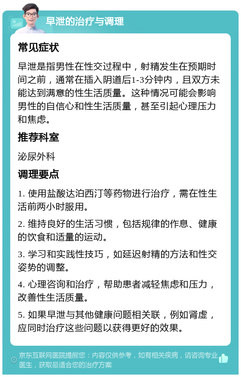 早泄的治疗与调理 常见症状 早泄是指男性在性交过程中，射精发生在预期时间之前，通常在插入阴道后1-3分钟内，且双方未能达到满意的性生活质量。这种情况可能会影响男性的自信心和性生活质量，甚至引起心理压力和焦虑。 推荐科室 泌尿外科 调理要点 1. 使用盐酸达泊西汀等药物进行治疗，需在性生活前两小时服用。 2. 维持良好的生活习惯，包括规律的作息、健康的饮食和适量的运动。 3. 学习和实践性技巧，如延迟射精的方法和性交姿势的调整。 4. 心理咨询和治疗，帮助患者减轻焦虑和压力，改善性生活质量。 5. 如果早泄与其他健康问题相关联，例如肾虚，应同时治疗这些问题以获得更好的效果。