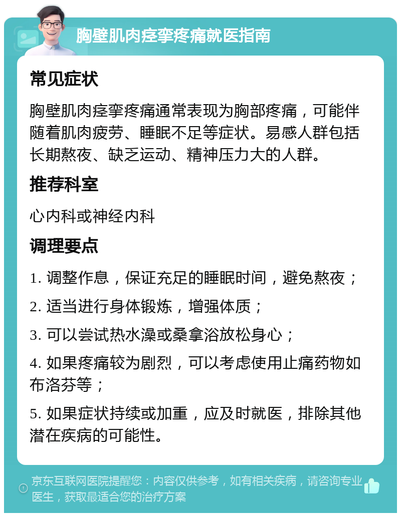 胸壁肌肉痉挛疼痛就医指南 常见症状 胸壁肌肉痉挛疼痛通常表现为胸部疼痛，可能伴随着肌肉疲劳、睡眠不足等症状。易感人群包括长期熬夜、缺乏运动、精神压力大的人群。 推荐科室 心内科或神经内科 调理要点 1. 调整作息，保证充足的睡眠时间，避免熬夜； 2. 适当进行身体锻炼，增强体质； 3. 可以尝试热水澡或桑拿浴放松身心； 4. 如果疼痛较为剧烈，可以考虑使用止痛药物如布洛芬等； 5. 如果症状持续或加重，应及时就医，排除其他潜在疾病的可能性。