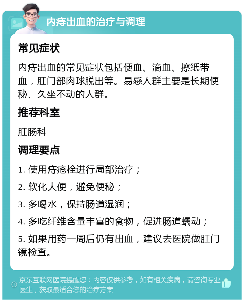 内痔出血的治疗与调理 常见症状 内痔出血的常见症状包括便血、滴血、擦纸带血，肛门部肉球脱出等。易感人群主要是长期便秘、久坐不动的人群。 推荐科室 肛肠科 调理要点 1. 使用痔疮栓进行局部治疗； 2. 软化大便，避免便秘； 3. 多喝水，保持肠道湿润； 4. 多吃纤维含量丰富的食物，促进肠道蠕动； 5. 如果用药一周后仍有出血，建议去医院做肛门镜检查。