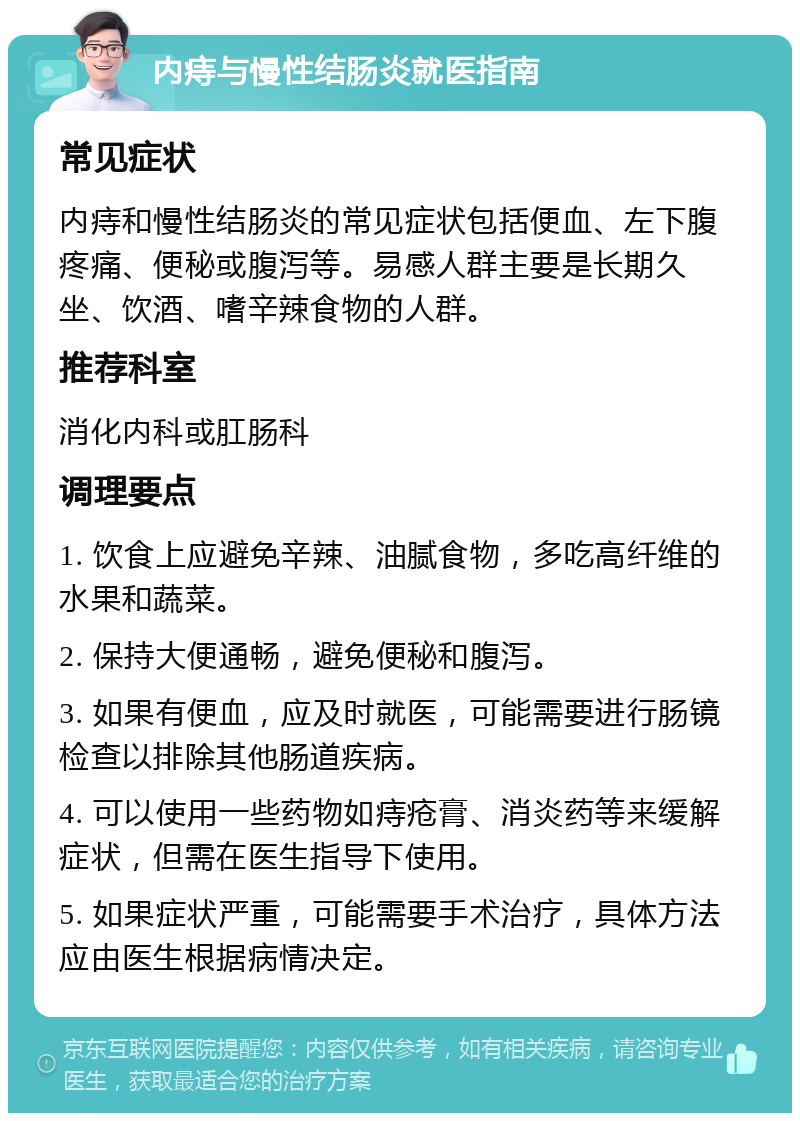 内痔与慢性结肠炎就医指南 常见症状 内痔和慢性结肠炎的常见症状包括便血、左下腹疼痛、便秘或腹泻等。易感人群主要是长期久坐、饮酒、嗜辛辣食物的人群。 推荐科室 消化内科或肛肠科 调理要点 1. 饮食上应避免辛辣、油腻食物，多吃高纤维的水果和蔬菜。 2. 保持大便通畅，避免便秘和腹泻。 3. 如果有便血，应及时就医，可能需要进行肠镜检查以排除其他肠道疾病。 4. 可以使用一些药物如痔疮膏、消炎药等来缓解症状，但需在医生指导下使用。 5. 如果症状严重，可能需要手术治疗，具体方法应由医生根据病情决定。