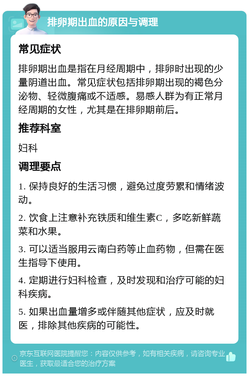 排卵期出血的原因与调理 常见症状 排卵期出血是指在月经周期中，排卵时出现的少量阴道出血。常见症状包括排卵期出现的褐色分泌物、轻微腹痛或不适感。易感人群为有正常月经周期的女性，尤其是在排卵期前后。 推荐科室 妇科 调理要点 1. 保持良好的生活习惯，避免过度劳累和情绪波动。 2. 饮食上注意补充铁质和维生素C，多吃新鲜蔬菜和水果。 3. 可以适当服用云南白药等止血药物，但需在医生指导下使用。 4. 定期进行妇科检查，及时发现和治疗可能的妇科疾病。 5. 如果出血量增多或伴随其他症状，应及时就医，排除其他疾病的可能性。