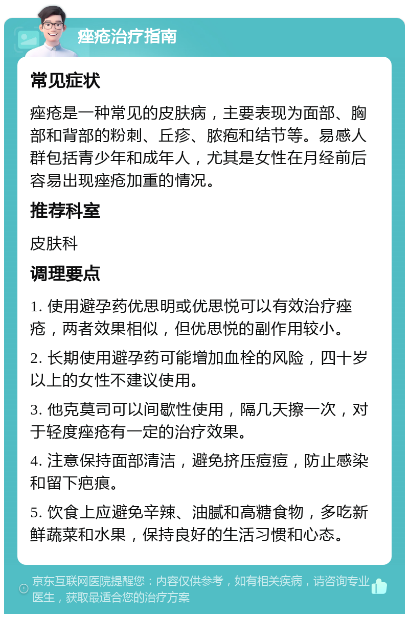 痤疮治疗指南 常见症状 痤疮是一种常见的皮肤病，主要表现为面部、胸部和背部的粉刺、丘疹、脓疱和结节等。易感人群包括青少年和成年人，尤其是女性在月经前后容易出现痤疮加重的情况。 推荐科室 皮肤科 调理要点 1. 使用避孕药优思明或优思悦可以有效治疗痤疮，两者效果相似，但优思悦的副作用较小。 2. 长期使用避孕药可能增加血栓的风险，四十岁以上的女性不建议使用。 3. 他克莫司可以间歇性使用，隔几天擦一次，对于轻度痤疮有一定的治疗效果。 4. 注意保持面部清洁，避免挤压痘痘，防止感染和留下疤痕。 5. 饮食上应避免辛辣、油腻和高糖食物，多吃新鲜蔬菜和水果，保持良好的生活习惯和心态。