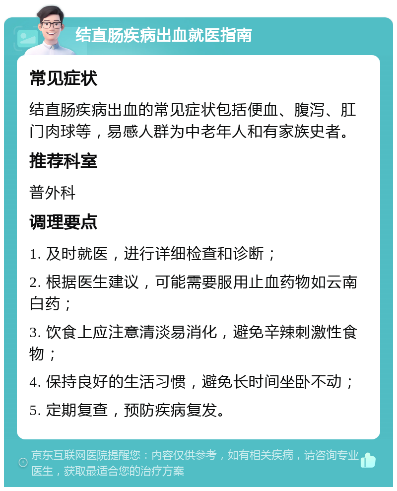 结直肠疾病出血就医指南 常见症状 结直肠疾病出血的常见症状包括便血、腹泻、肛门肉球等，易感人群为中老年人和有家族史者。 推荐科室 普外科 调理要点 1. 及时就医，进行详细检查和诊断； 2. 根据医生建议，可能需要服用止血药物如云南白药； 3. 饮食上应注意清淡易消化，避免辛辣刺激性食物； 4. 保持良好的生活习惯，避免长时间坐卧不动； 5. 定期复查，预防疾病复发。