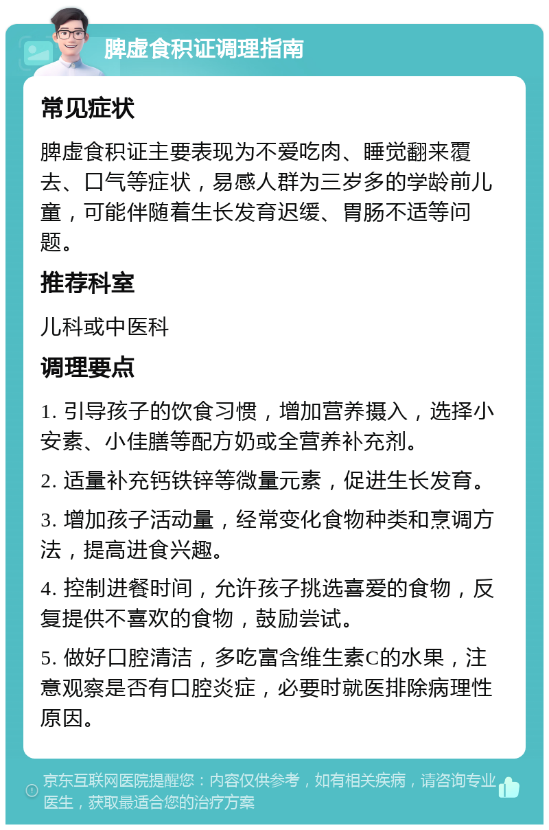 脾虚食积证调理指南 常见症状 脾虚食积证主要表现为不爱吃肉、睡觉翻来覆去、口气等症状，易感人群为三岁多的学龄前儿童，可能伴随着生长发育迟缓、胃肠不适等问题。 推荐科室 儿科或中医科 调理要点 1. 引导孩子的饮食习惯，增加营养摄入，选择小安素、小佳膳等配方奶或全营养补充剂。 2. 适量补充钙铁锌等微量元素，促进生长发育。 3. 增加孩子活动量，经常变化食物种类和烹调方法，提高进食兴趣。 4. 控制进餐时间，允许孩子挑选喜爱的食物，反复提供不喜欢的食物，鼓励尝试。 5. 做好口腔清洁，多吃富含维生素C的水果，注意观察是否有口腔炎症，必要时就医排除病理性原因。