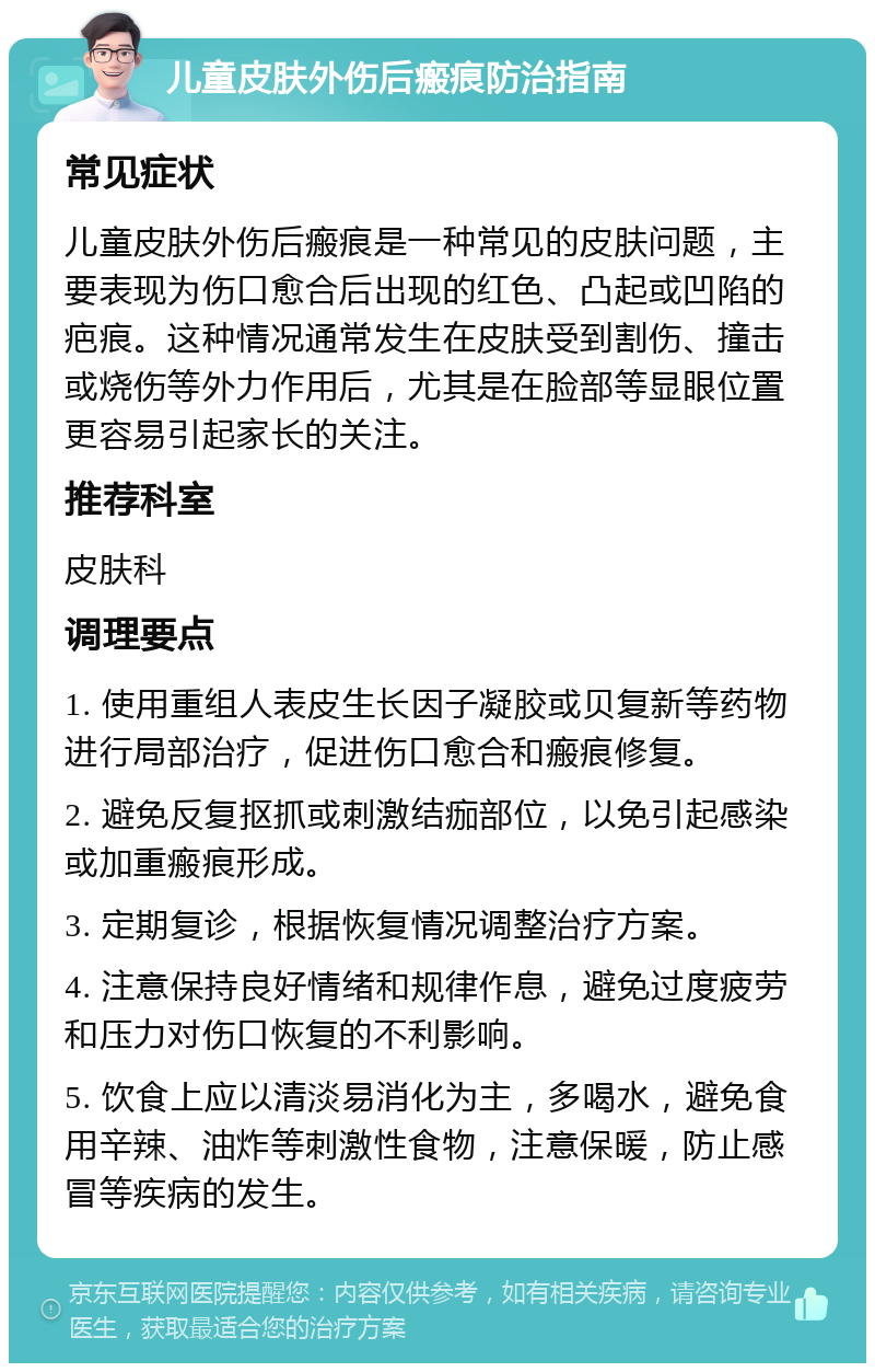 儿童皮肤外伤后瘢痕防治指南 常见症状 儿童皮肤外伤后瘢痕是一种常见的皮肤问题，主要表现为伤口愈合后出现的红色、凸起或凹陷的疤痕。这种情况通常发生在皮肤受到割伤、撞击或烧伤等外力作用后，尤其是在脸部等显眼位置更容易引起家长的关注。 推荐科室 皮肤科 调理要点 1. 使用重组人表皮生长因子凝胶或贝复新等药物进行局部治疗，促进伤口愈合和瘢痕修复。 2. 避免反复抠抓或刺激结痂部位，以免引起感染或加重瘢痕形成。 3. 定期复诊，根据恢复情况调整治疗方案。 4. 注意保持良好情绪和规律作息，避免过度疲劳和压力对伤口恢复的不利影响。 5. 饮食上应以清淡易消化为主，多喝水，避免食用辛辣、油炸等刺激性食物，注意保暖，防止感冒等疾病的发生。