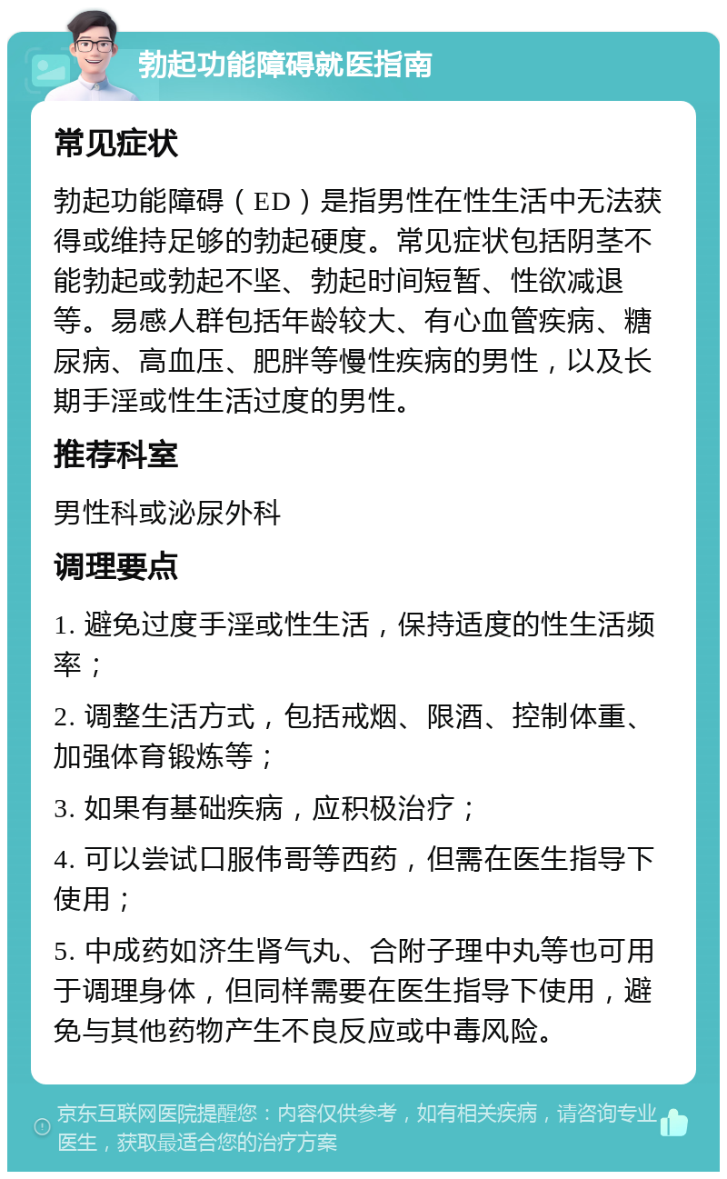 勃起功能障碍就医指南 常见症状 勃起功能障碍（ED）是指男性在性生活中无法获得或维持足够的勃起硬度。常见症状包括阴茎不能勃起或勃起不坚、勃起时间短暂、性欲减退等。易感人群包括年龄较大、有心血管疾病、糖尿病、高血压、肥胖等慢性疾病的男性，以及长期手淫或性生活过度的男性。 推荐科室 男性科或泌尿外科 调理要点 1. 避免过度手淫或性生活，保持适度的性生活频率； 2. 调整生活方式，包括戒烟、限酒、控制体重、加强体育锻炼等； 3. 如果有基础疾病，应积极治疗； 4. 可以尝试口服伟哥等西药，但需在医生指导下使用； 5. 中成药如济生肾气丸、合附子理中丸等也可用于调理身体，但同样需要在医生指导下使用，避免与其他药物产生不良反应或中毒风险。