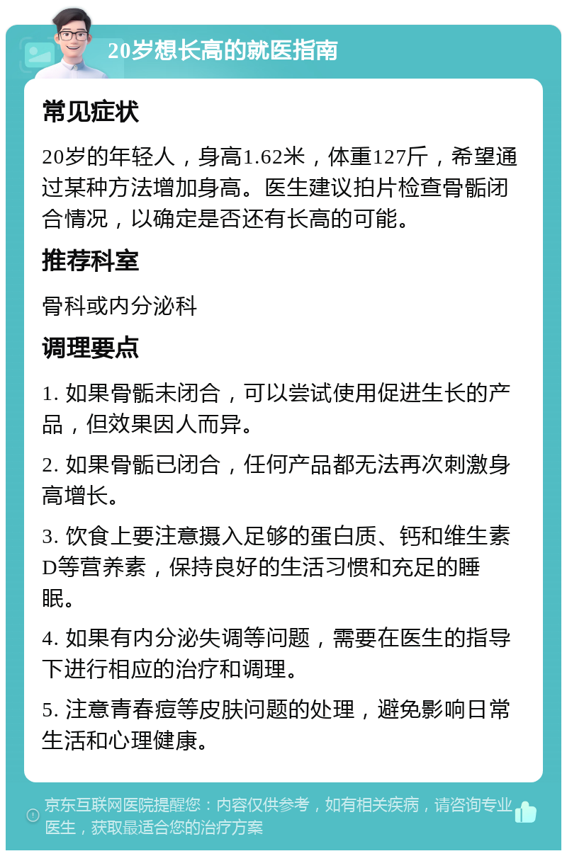 20岁想长高的就医指南 常见症状 20岁的年轻人，身高1.62米，体重127斤，希望通过某种方法增加身高。医生建议拍片检查骨骺闭合情况，以确定是否还有长高的可能。 推荐科室 骨科或内分泌科 调理要点 1. 如果骨骺未闭合，可以尝试使用促进生长的产品，但效果因人而异。 2. 如果骨骺已闭合，任何产品都无法再次刺激身高增长。 3. 饮食上要注意摄入足够的蛋白质、钙和维生素D等营养素，保持良好的生活习惯和充足的睡眠。 4. 如果有内分泌失调等问题，需要在医生的指导下进行相应的治疗和调理。 5. 注意青春痘等皮肤问题的处理，避免影响日常生活和心理健康。