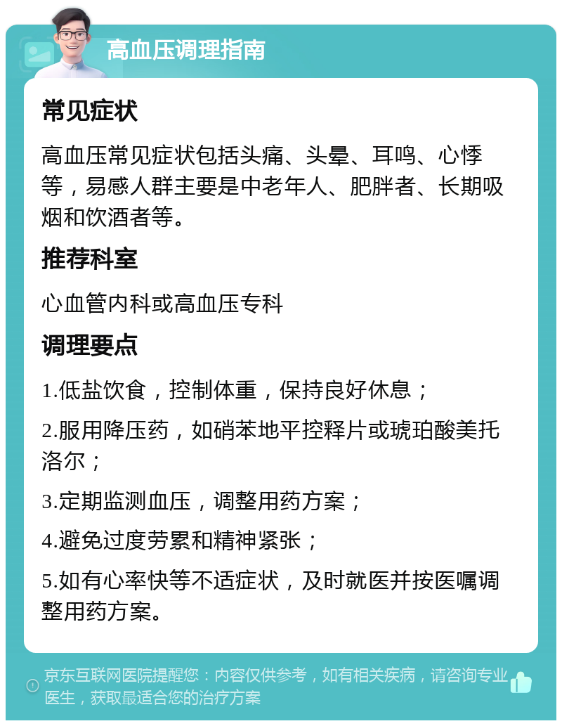 高血压调理指南 常见症状 高血压常见症状包括头痛、头晕、耳鸣、心悸等，易感人群主要是中老年人、肥胖者、长期吸烟和饮酒者等。 推荐科室 心血管内科或高血压专科 调理要点 1.低盐饮食，控制体重，保持良好休息； 2.服用降压药，如硝苯地平控释片或琥珀酸美托洛尔； 3.定期监测血压，调整用药方案； 4.避免过度劳累和精神紧张； 5.如有心率快等不适症状，及时就医并按医嘱调整用药方案。