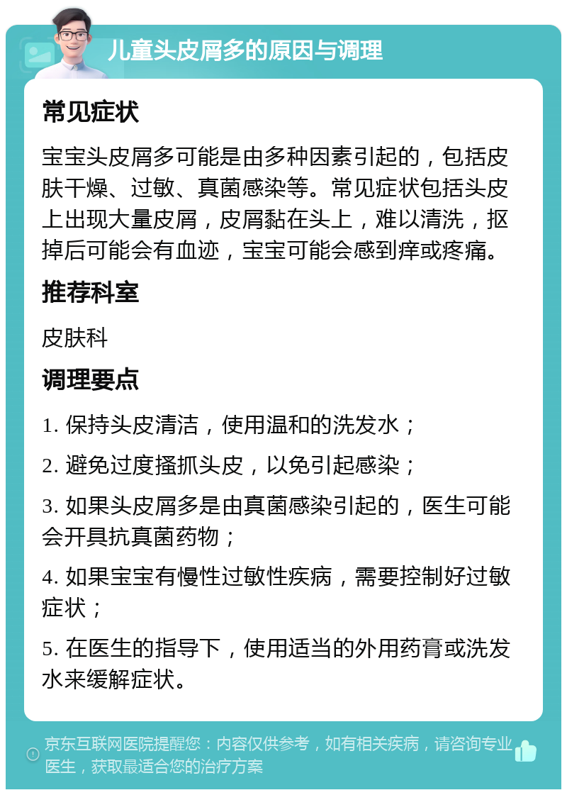 儿童头皮屑多的原因与调理 常见症状 宝宝头皮屑多可能是由多种因素引起的，包括皮肤干燥、过敏、真菌感染等。常见症状包括头皮上出现大量皮屑，皮屑黏在头上，难以清洗，抠掉后可能会有血迹，宝宝可能会感到痒或疼痛。 推荐科室 皮肤科 调理要点 1. 保持头皮清洁，使用温和的洗发水； 2. 避免过度搔抓头皮，以免引起感染； 3. 如果头皮屑多是由真菌感染引起的，医生可能会开具抗真菌药物； 4. 如果宝宝有慢性过敏性疾病，需要控制好过敏症状； 5. 在医生的指导下，使用适当的外用药膏或洗发水来缓解症状。