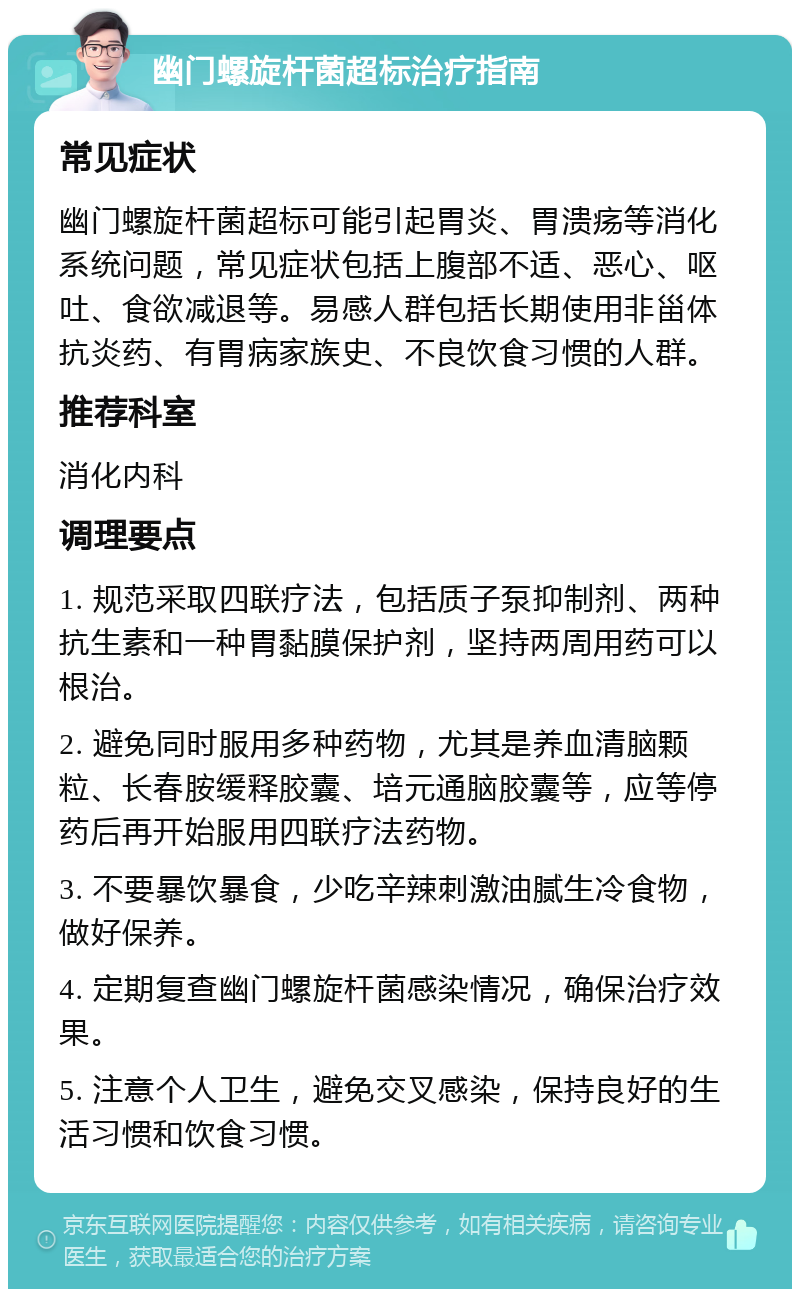 幽门螺旋杆菌超标治疗指南 常见症状 幽门螺旋杆菌超标可能引起胃炎、胃溃疡等消化系统问题，常见症状包括上腹部不适、恶心、呕吐、食欲减退等。易感人群包括长期使用非甾体抗炎药、有胃病家族史、不良饮食习惯的人群。 推荐科室 消化内科 调理要点 1. 规范采取四联疗法，包括质子泵抑制剂、两种抗生素和一种胃黏膜保护剂，坚持两周用药可以根治。 2. 避免同时服用多种药物，尤其是养血清脑颗粒、长春胺缓释胶囊、培元通脑胶囊等，应等停药后再开始服用四联疗法药物。 3. 不要暴饮暴食，少吃辛辣刺激油腻生冷食物，做好保养。 4. 定期复查幽门螺旋杆菌感染情况，确保治疗效果。 5. 注意个人卫生，避免交叉感染，保持良好的生活习惯和饮食习惯。