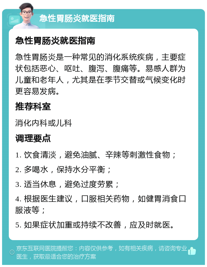 急性胃肠炎就医指南 急性胃肠炎就医指南 急性胃肠炎是一种常见的消化系统疾病，主要症状包括恶心、呕吐、腹泻、腹痛等。易感人群为儿童和老年人，尤其是在季节交替或气候变化时更容易发病。 推荐科室 消化内科或儿科 调理要点 1. 饮食清淡，避免油腻、辛辣等刺激性食物； 2. 多喝水，保持水分平衡； 3. 适当休息，避免过度劳累； 4. 根据医生建议，口服相关药物，如健胃消食口服液等； 5. 如果症状加重或持续不改善，应及时就医。