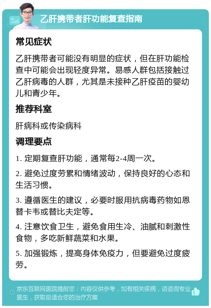 乙肝携带者肝功能复查指南 常见症状 乙肝携带者可能没有明显的症状，但在肝功能检查中可能会出现轻度异常。易感人群包括接触过乙肝病毒的人群，尤其是未接种乙肝疫苗的婴幼儿和青少年。 推荐科室 肝病科或传染病科 调理要点 1. 定期复查肝功能，通常每2-4周一次。 2. 避免过度劳累和情绪波动，保持良好的心态和生活习惯。 3. 遵循医生的建议，必要时服用抗病毒药物如恩替卡韦或替比夫定等。 4. 注意饮食卫生，避免食用生冷、油腻和刺激性食物，多吃新鲜蔬菜和水果。 5. 加强锻炼，提高身体免疫力，但要避免过度疲劳。