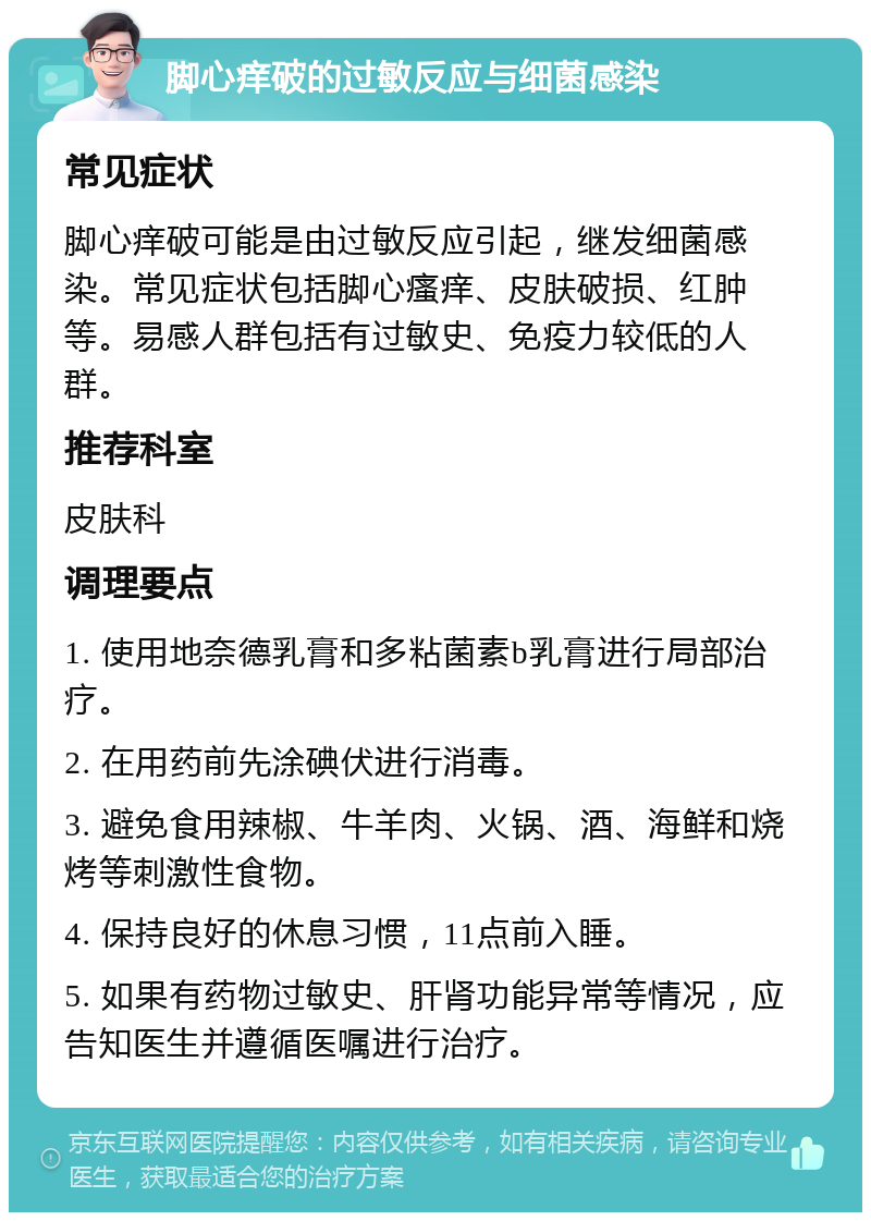 脚心痒破的过敏反应与细菌感染 常见症状 脚心痒破可能是由过敏反应引起，继发细菌感染。常见症状包括脚心瘙痒、皮肤破损、红肿等。易感人群包括有过敏史、免疫力较低的人群。 推荐科室 皮肤科 调理要点 1. 使用地奈德乳膏和多粘菌素b乳膏进行局部治疗。 2. 在用药前先涂碘伏进行消毒。 3. 避免食用辣椒、牛羊肉、火锅、酒、海鲜和烧烤等刺激性食物。 4. 保持良好的休息习惯，11点前入睡。 5. 如果有药物过敏史、肝肾功能异常等情况，应告知医生并遵循医嘱进行治疗。