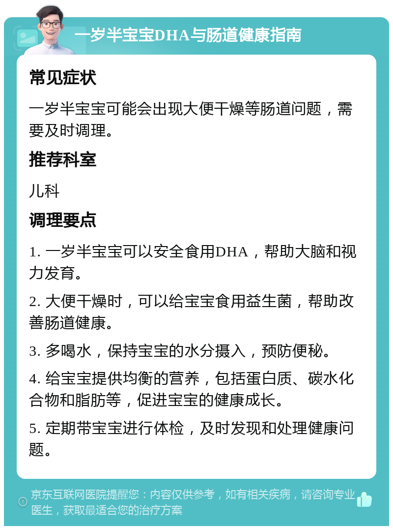 一岁半宝宝DHA与肠道健康指南 常见症状 一岁半宝宝可能会出现大便干燥等肠道问题，需要及时调理。 推荐科室 儿科 调理要点 1. 一岁半宝宝可以安全食用DHA，帮助大脑和视力发育。 2. 大便干燥时，可以给宝宝食用益生菌，帮助改善肠道健康。 3. 多喝水，保持宝宝的水分摄入，预防便秘。 4. 给宝宝提供均衡的营养，包括蛋白质、碳水化合物和脂肪等，促进宝宝的健康成长。 5. 定期带宝宝进行体检，及时发现和处理健康问题。