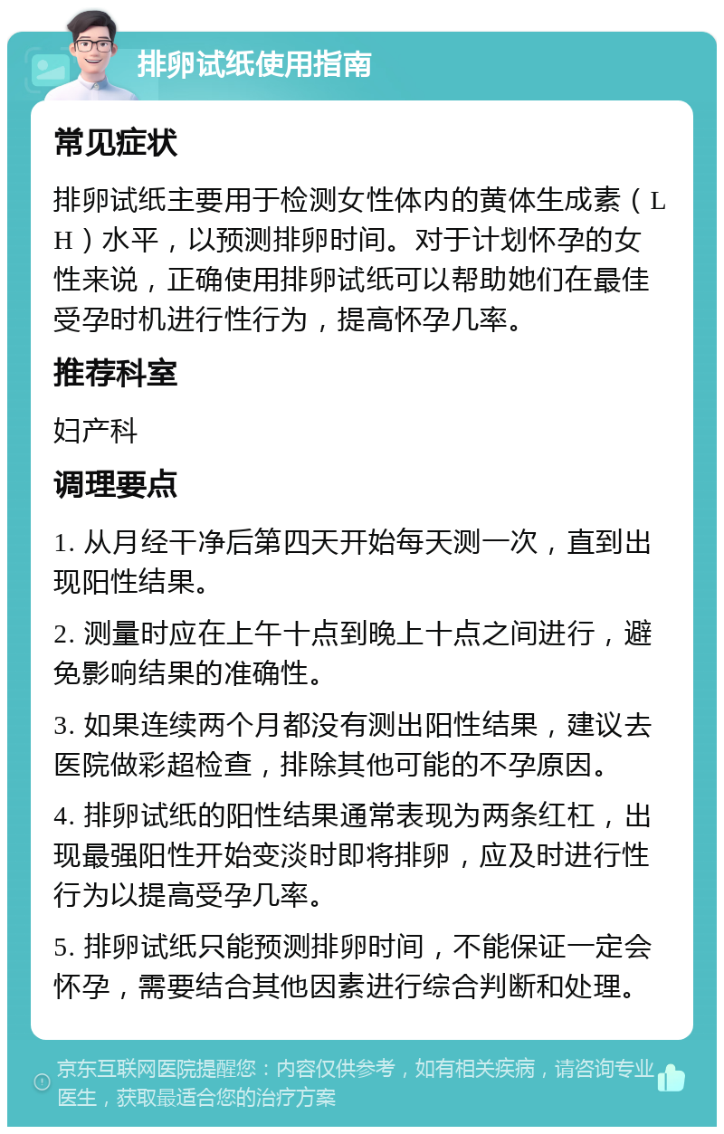 排卵试纸使用指南 常见症状 排卵试纸主要用于检测女性体内的黄体生成素（LH）水平，以预测排卵时间。对于计划怀孕的女性来说，正确使用排卵试纸可以帮助她们在最佳受孕时机进行性行为，提高怀孕几率。 推荐科室 妇产科 调理要点 1. 从月经干净后第四天开始每天测一次，直到出现阳性结果。 2. 测量时应在上午十点到晚上十点之间进行，避免影响结果的准确性。 3. 如果连续两个月都没有测出阳性结果，建议去医院做彩超检查，排除其他可能的不孕原因。 4. 排卵试纸的阳性结果通常表现为两条红杠，出现最强阳性开始变淡时即将排卵，应及时进行性行为以提高受孕几率。 5. 排卵试纸只能预测排卵时间，不能保证一定会怀孕，需要结合其他因素进行综合判断和处理。