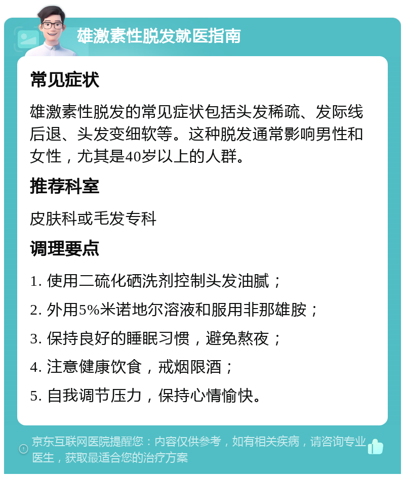 雄激素性脱发就医指南 常见症状 雄激素性脱发的常见症状包括头发稀疏、发际线后退、头发变细软等。这种脱发通常影响男性和女性，尤其是40岁以上的人群。 推荐科室 皮肤科或毛发专科 调理要点 1. 使用二硫化硒洗剂控制头发油腻； 2. 外用5%米诺地尔溶液和服用非那雄胺； 3. 保持良好的睡眠习惯，避免熬夜； 4. 注意健康饮食，戒烟限酒； 5. 自我调节压力，保持心情愉快。