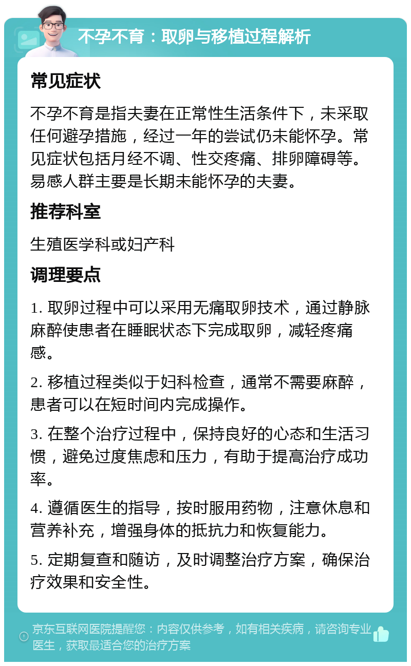 不孕不育：取卵与移植过程解析 常见症状 不孕不育是指夫妻在正常性生活条件下，未采取任何避孕措施，经过一年的尝试仍未能怀孕。常见症状包括月经不调、性交疼痛、排卵障碍等。易感人群主要是长期未能怀孕的夫妻。 推荐科室 生殖医学科或妇产科 调理要点 1. 取卵过程中可以采用无痛取卵技术，通过静脉麻醉使患者在睡眠状态下完成取卵，减轻疼痛感。 2. 移植过程类似于妇科检查，通常不需要麻醉，患者可以在短时间内完成操作。 3. 在整个治疗过程中，保持良好的心态和生活习惯，避免过度焦虑和压力，有助于提高治疗成功率。 4. 遵循医生的指导，按时服用药物，注意休息和营养补充，增强身体的抵抗力和恢复能力。 5. 定期复查和随访，及时调整治疗方案，确保治疗效果和安全性。