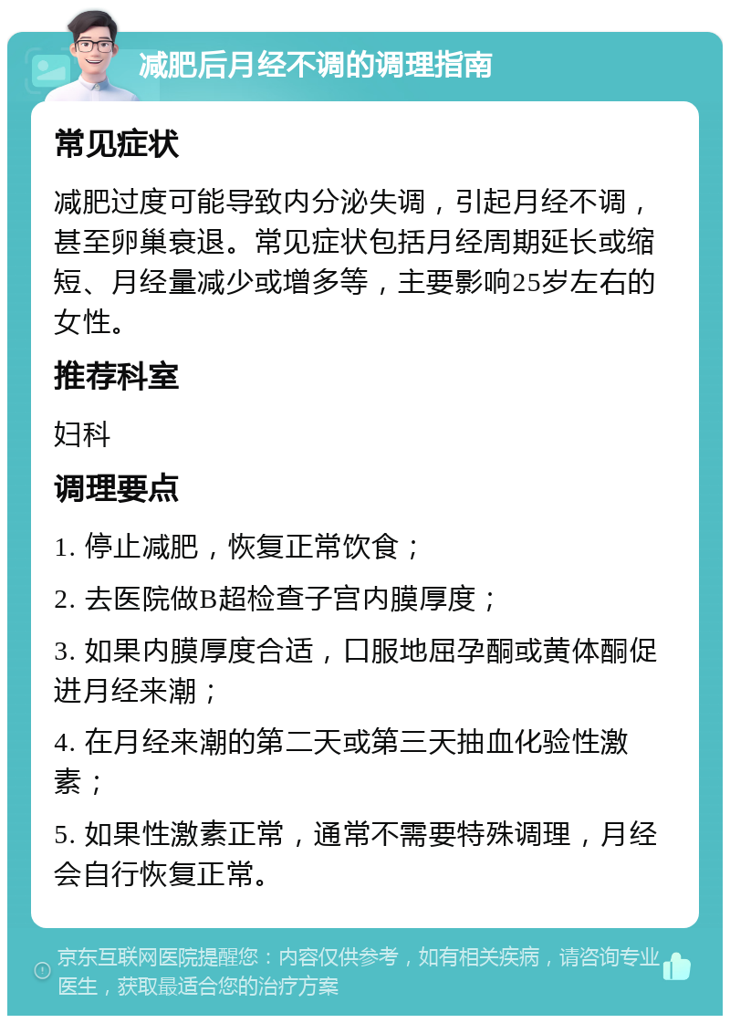 减肥后月经不调的调理指南 常见症状 减肥过度可能导致内分泌失调，引起月经不调，甚至卵巢衰退。常见症状包括月经周期延长或缩短、月经量减少或增多等，主要影响25岁左右的女性。 推荐科室 妇科 调理要点 1. 停止减肥，恢复正常饮食； 2. 去医院做B超检查子宫内膜厚度； 3. 如果内膜厚度合适，口服地屈孕酮或黄体酮促进月经来潮； 4. 在月经来潮的第二天或第三天抽血化验性激素； 5. 如果性激素正常，通常不需要特殊调理，月经会自行恢复正常。