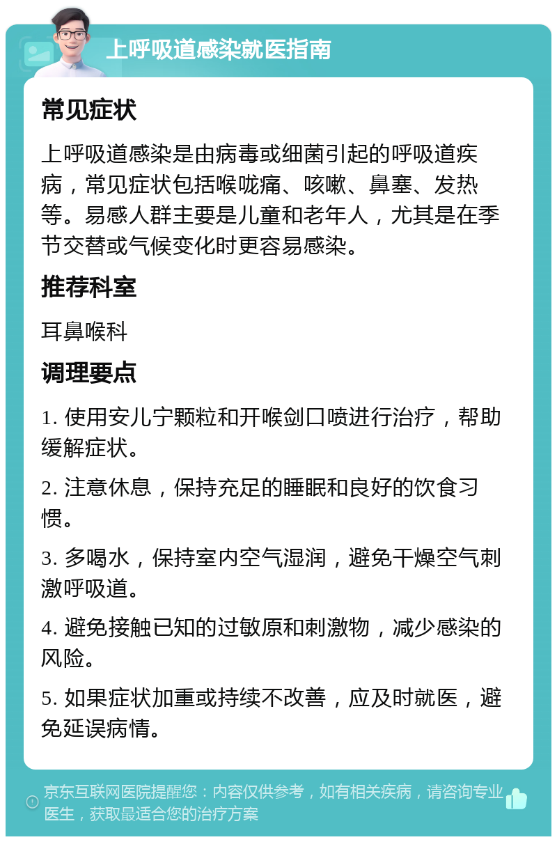 上呼吸道感染就医指南 常见症状 上呼吸道感染是由病毒或细菌引起的呼吸道疾病，常见症状包括喉咙痛、咳嗽、鼻塞、发热等。易感人群主要是儿童和老年人，尤其是在季节交替或气候变化时更容易感染。 推荐科室 耳鼻喉科 调理要点 1. 使用安儿宁颗粒和开喉剑口喷进行治疗，帮助缓解症状。 2. 注意休息，保持充足的睡眠和良好的饮食习惯。 3. 多喝水，保持室内空气湿润，避免干燥空气刺激呼吸道。 4. 避免接触已知的过敏原和刺激物，减少感染的风险。 5. 如果症状加重或持续不改善，应及时就医，避免延误病情。