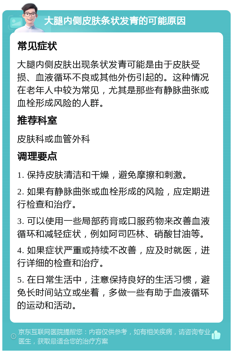 大腿内侧皮肤条状发青的可能原因 常见症状 大腿内侧皮肤出现条状发青可能是由于皮肤受损、血液循环不良或其他外伤引起的。这种情况在老年人中较为常见，尤其是那些有静脉曲张或血栓形成风险的人群。 推荐科室 皮肤科或血管外科 调理要点 1. 保持皮肤清洁和干燥，避免摩擦和刺激。 2. 如果有静脉曲张或血栓形成的风险，应定期进行检查和治疗。 3. 可以使用一些局部药膏或口服药物来改善血液循环和减轻症状，例如阿司匹林、硝酸甘油等。 4. 如果症状严重或持续不改善，应及时就医，进行详细的检查和治疗。 5. 在日常生活中，注意保持良好的生活习惯，避免长时间站立或坐着，多做一些有助于血液循环的运动和活动。