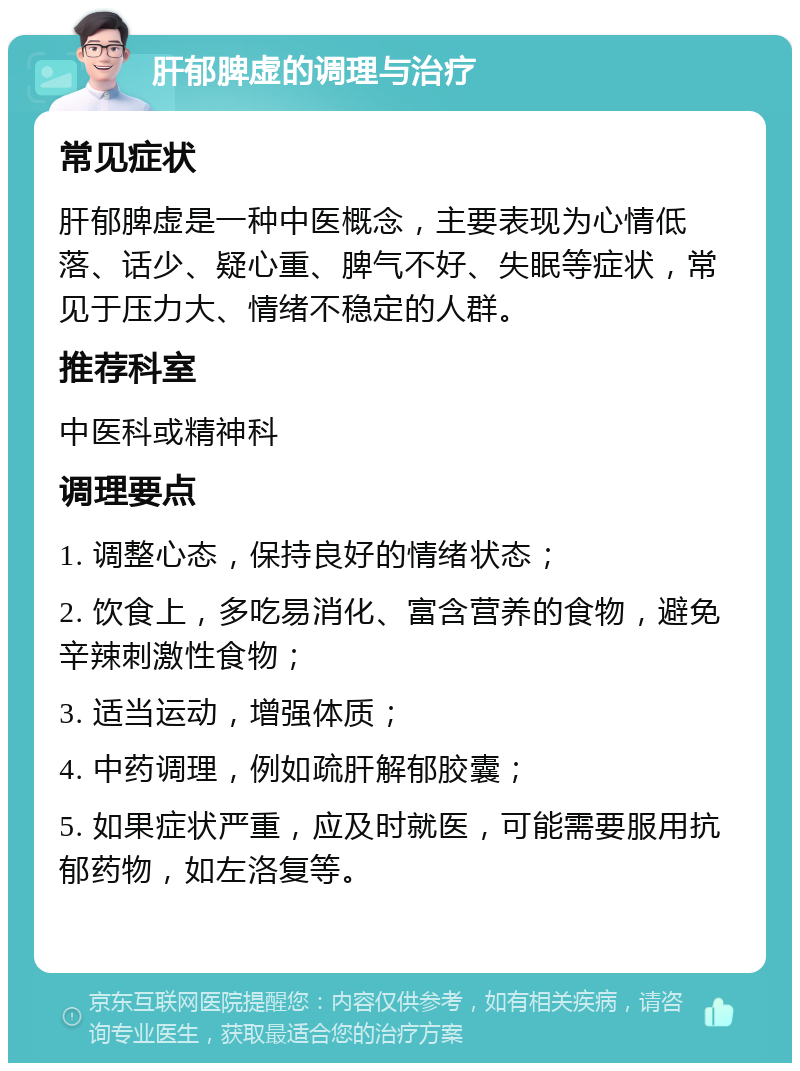 肝郁脾虚的调理与治疗 常见症状 肝郁脾虚是一种中医概念，主要表现为心情低落、话少、疑心重、脾气不好、失眠等症状，常见于压力大、情绪不稳定的人群。 推荐科室 中医科或精神科 调理要点 1. 调整心态，保持良好的情绪状态； 2. 饮食上，多吃易消化、富含营养的食物，避免辛辣刺激性食物； 3. 适当运动，增强体质； 4. 中药调理，例如疏肝解郁胶囊； 5. 如果症状严重，应及时就医，可能需要服用抗郁药物，如左洛复等。