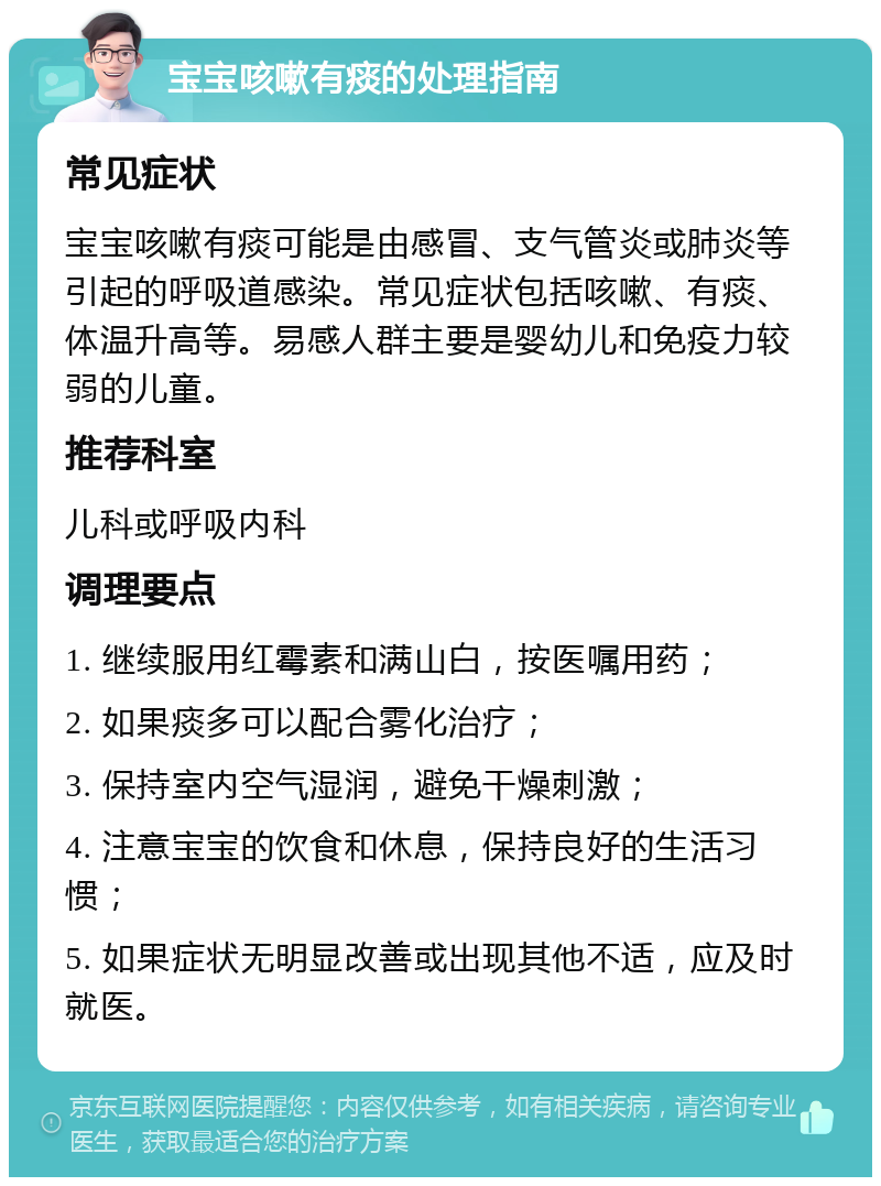 宝宝咳嗽有痰的处理指南 常见症状 宝宝咳嗽有痰可能是由感冒、支气管炎或肺炎等引起的呼吸道感染。常见症状包括咳嗽、有痰、体温升高等。易感人群主要是婴幼儿和免疫力较弱的儿童。 推荐科室 儿科或呼吸内科 调理要点 1. 继续服用红霉素和满山白，按医嘱用药； 2. 如果痰多可以配合雾化治疗； 3. 保持室内空气湿润，避免干燥刺激； 4. 注意宝宝的饮食和休息，保持良好的生活习惯； 5. 如果症状无明显改善或出现其他不适，应及时就医。