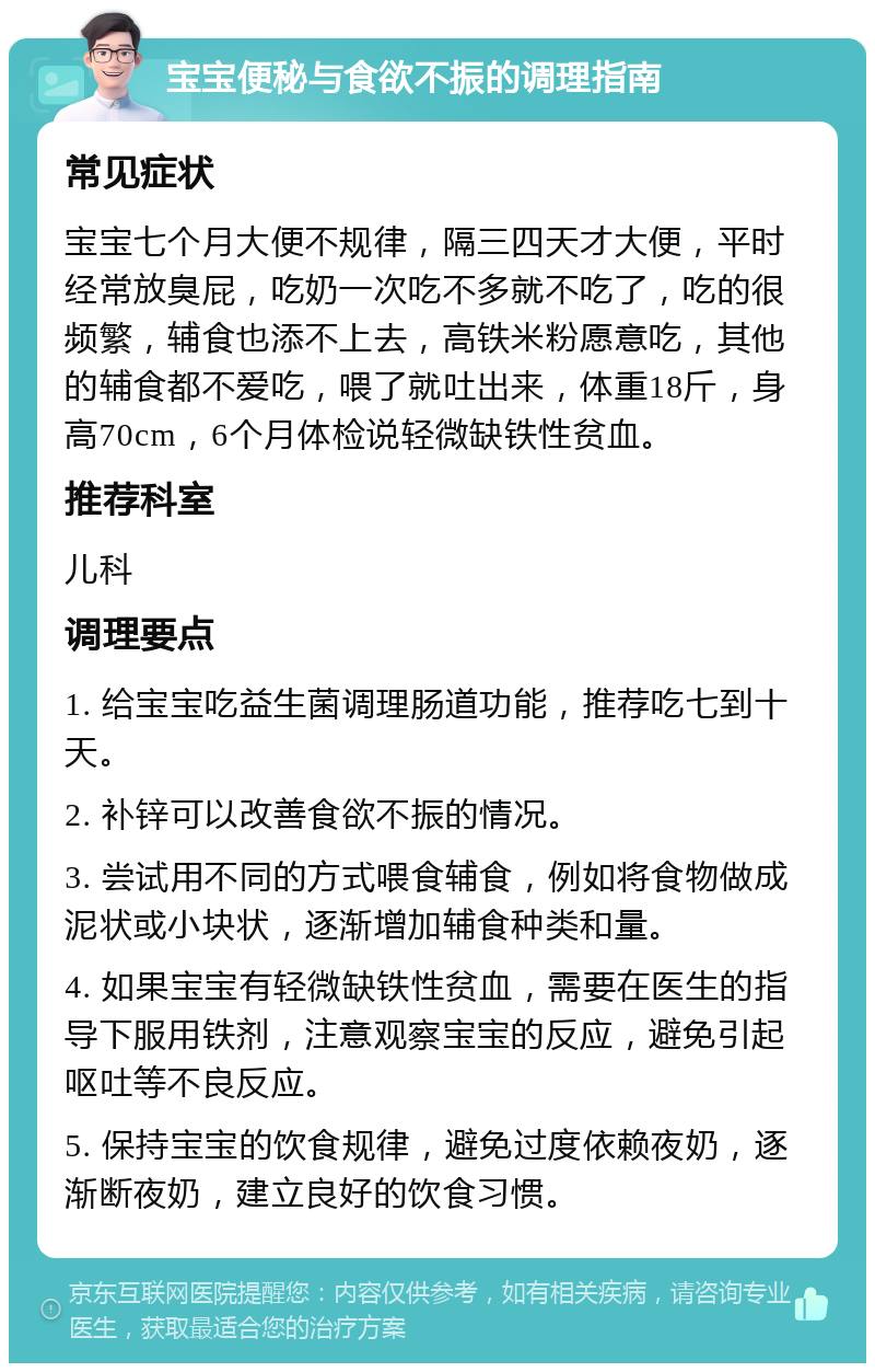 宝宝便秘与食欲不振的调理指南 常见症状 宝宝七个月大便不规律，隔三四天才大便，平时经常放臭屁，吃奶一次吃不多就不吃了，吃的很频繁，辅食也添不上去，高铁米粉愿意吃，其他的辅食都不爱吃，喂了就吐出来，体重18斤，身高70cm，6个月体检说轻微缺铁性贫血。 推荐科室 儿科 调理要点 1. 给宝宝吃益生菌调理肠道功能，推荐吃七到十天。 2. 补锌可以改善食欲不振的情况。 3. 尝试用不同的方式喂食辅食，例如将食物做成泥状或小块状，逐渐增加辅食种类和量。 4. 如果宝宝有轻微缺铁性贫血，需要在医生的指导下服用铁剂，注意观察宝宝的反应，避免引起呕吐等不良反应。 5. 保持宝宝的饮食规律，避免过度依赖夜奶，逐渐断夜奶，建立良好的饮食习惯。