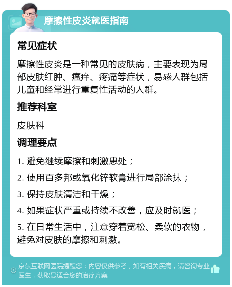 摩擦性皮炎就医指南 常见症状 摩擦性皮炎是一种常见的皮肤病，主要表现为局部皮肤红肿、瘙痒、疼痛等症状，易感人群包括儿童和经常进行重复性活动的人群。 推荐科室 皮肤科 调理要点 1. 避免继续摩擦和刺激患处； 2. 使用百多邦或氧化锌软膏进行局部涂抹； 3. 保持皮肤清洁和干燥； 4. 如果症状严重或持续不改善，应及时就医； 5. 在日常生活中，注意穿着宽松、柔软的衣物，避免对皮肤的摩擦和刺激。