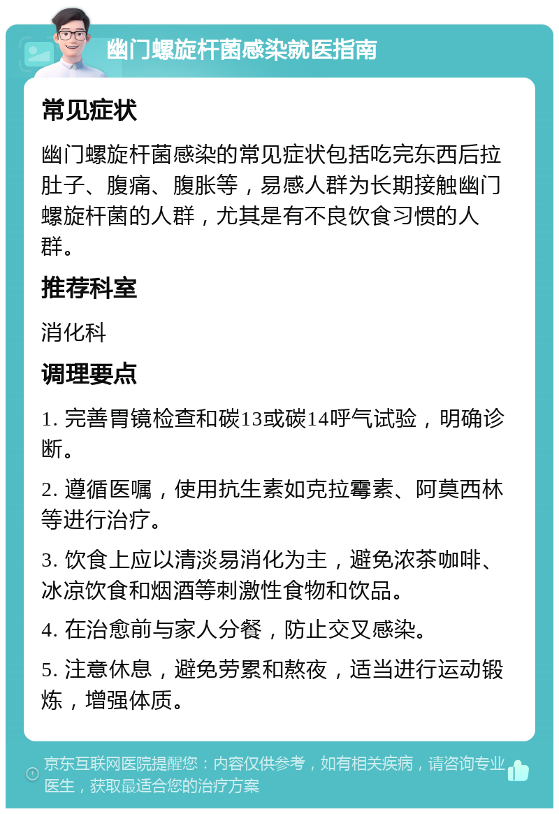 幽门螺旋杆菌感染就医指南 常见症状 幽门螺旋杆菌感染的常见症状包括吃完东西后拉肚子、腹痛、腹胀等，易感人群为长期接触幽门螺旋杆菌的人群，尤其是有不良饮食习惯的人群。 推荐科室 消化科 调理要点 1. 完善胃镜检查和碳13或碳14呼气试验，明确诊断。 2. 遵循医嘱，使用抗生素如克拉霉素、阿莫西林等进行治疗。 3. 饮食上应以清淡易消化为主，避免浓茶咖啡、冰凉饮食和烟酒等刺激性食物和饮品。 4. 在治愈前与家人分餐，防止交叉感染。 5. 注意休息，避免劳累和熬夜，适当进行运动锻炼，增强体质。