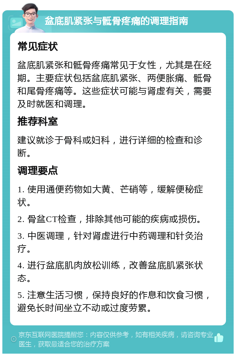 盆底肌紧张与骶骨疼痛的调理指南 常见症状 盆底肌紧张和骶骨疼痛常见于女性，尤其是在经期。主要症状包括盆底肌紧张、两便胀痛、骶骨和尾骨疼痛等。这些症状可能与肾虚有关，需要及时就医和调理。 推荐科室 建议就诊于骨科或妇科，进行详细的检查和诊断。 调理要点 1. 使用通便药物如大黄、芒硝等，缓解便秘症状。 2. 骨盆CT检查，排除其他可能的疾病或损伤。 3. 中医调理，针对肾虚进行中药调理和针灸治疗。 4. 进行盆底肌肉放松训练，改善盆底肌紧张状态。 5. 注意生活习惯，保持良好的作息和饮食习惯，避免长时间坐立不动或过度劳累。