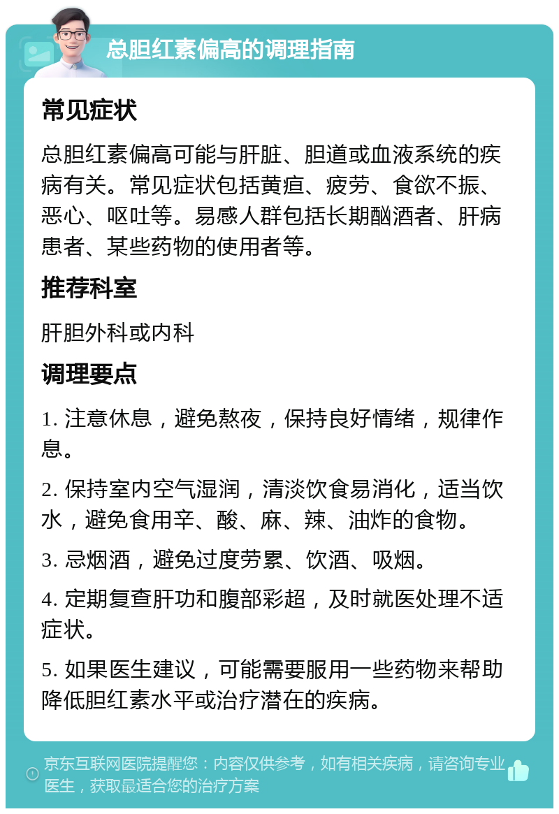 总胆红素偏高的调理指南 常见症状 总胆红素偏高可能与肝脏、胆道或血液系统的疾病有关。常见症状包括黄疸、疲劳、食欲不振、恶心、呕吐等。易感人群包括长期酗酒者、肝病患者、某些药物的使用者等。 推荐科室 肝胆外科或内科 调理要点 1. 注意休息，避免熬夜，保持良好情绪，规律作息。 2. 保持室内空气湿润，清淡饮食易消化，适当饮水，避免食用辛、酸、麻、辣、油炸的食物。 3. 忌烟酒，避免过度劳累、饮酒、吸烟。 4. 定期复查肝功和腹部彩超，及时就医处理不适症状。 5. 如果医生建议，可能需要服用一些药物来帮助降低胆红素水平或治疗潜在的疾病。