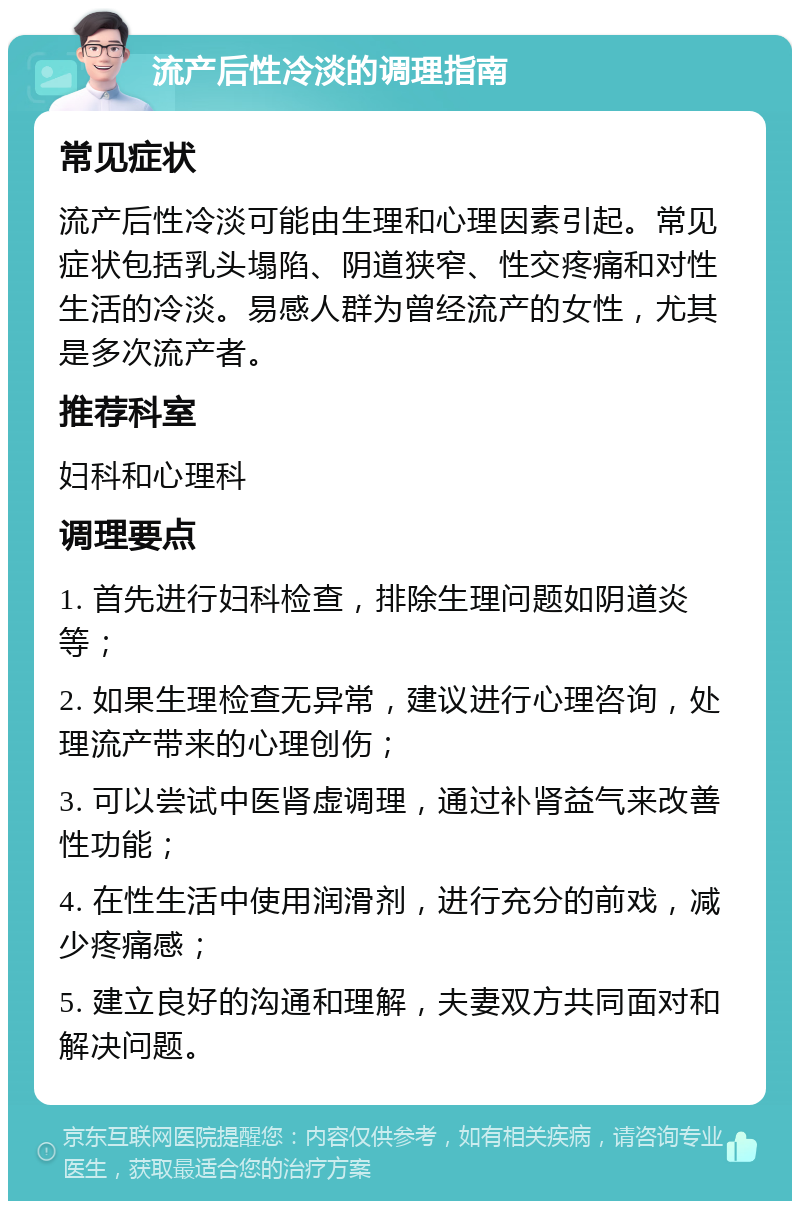 流产后性冷淡的调理指南 常见症状 流产后性冷淡可能由生理和心理因素引起。常见症状包括乳头塌陷、阴道狭窄、性交疼痛和对性生活的冷淡。易感人群为曾经流产的女性，尤其是多次流产者。 推荐科室 妇科和心理科 调理要点 1. 首先进行妇科检查，排除生理问题如阴道炎等； 2. 如果生理检查无异常，建议进行心理咨询，处理流产带来的心理创伤； 3. 可以尝试中医肾虚调理，通过补肾益气来改善性功能； 4. 在性生活中使用润滑剂，进行充分的前戏，减少疼痛感； 5. 建立良好的沟通和理解，夫妻双方共同面对和解决问题。