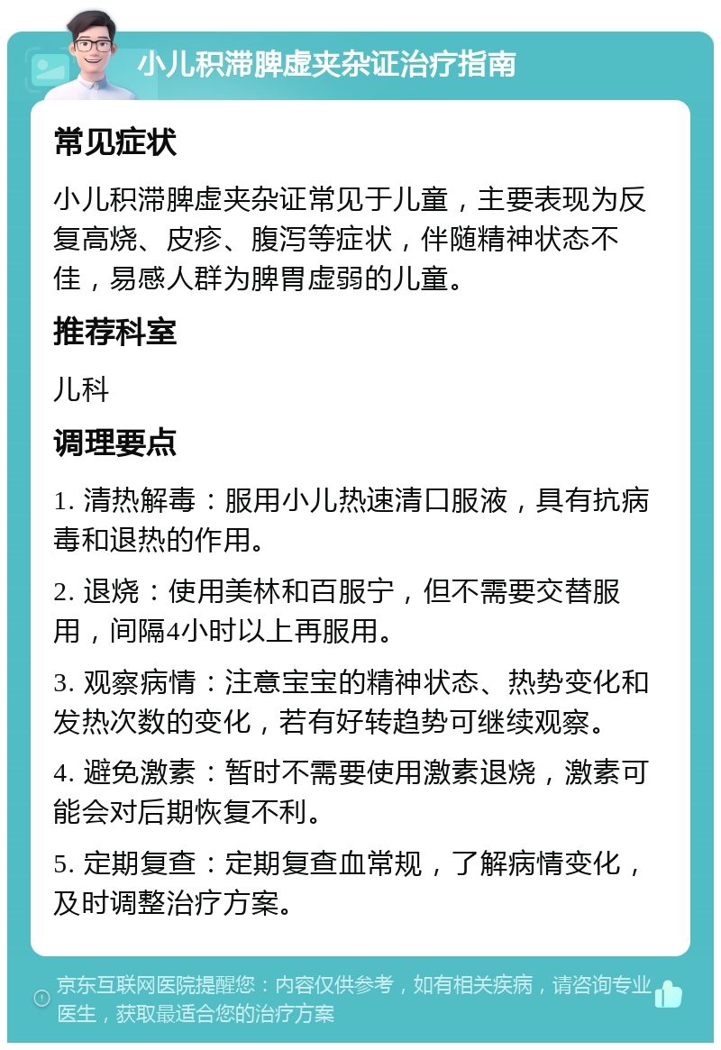 小儿积滞脾虚夹杂证治疗指南 常见症状 小儿积滞脾虚夹杂证常见于儿童，主要表现为反复高烧、皮疹、腹泻等症状，伴随精神状态不佳，易感人群为脾胃虚弱的儿童。 推荐科室 儿科 调理要点 1. 清热解毒：服用小儿热速清口服液，具有抗病毒和退热的作用。 2. 退烧：使用美林和百服宁，但不需要交替服用，间隔4小时以上再服用。 3. 观察病情：注意宝宝的精神状态、热势变化和发热次数的变化，若有好转趋势可继续观察。 4. 避免激素：暂时不需要使用激素退烧，激素可能会对后期恢复不利。 5. 定期复查：定期复查血常规，了解病情变化，及时调整治疗方案。