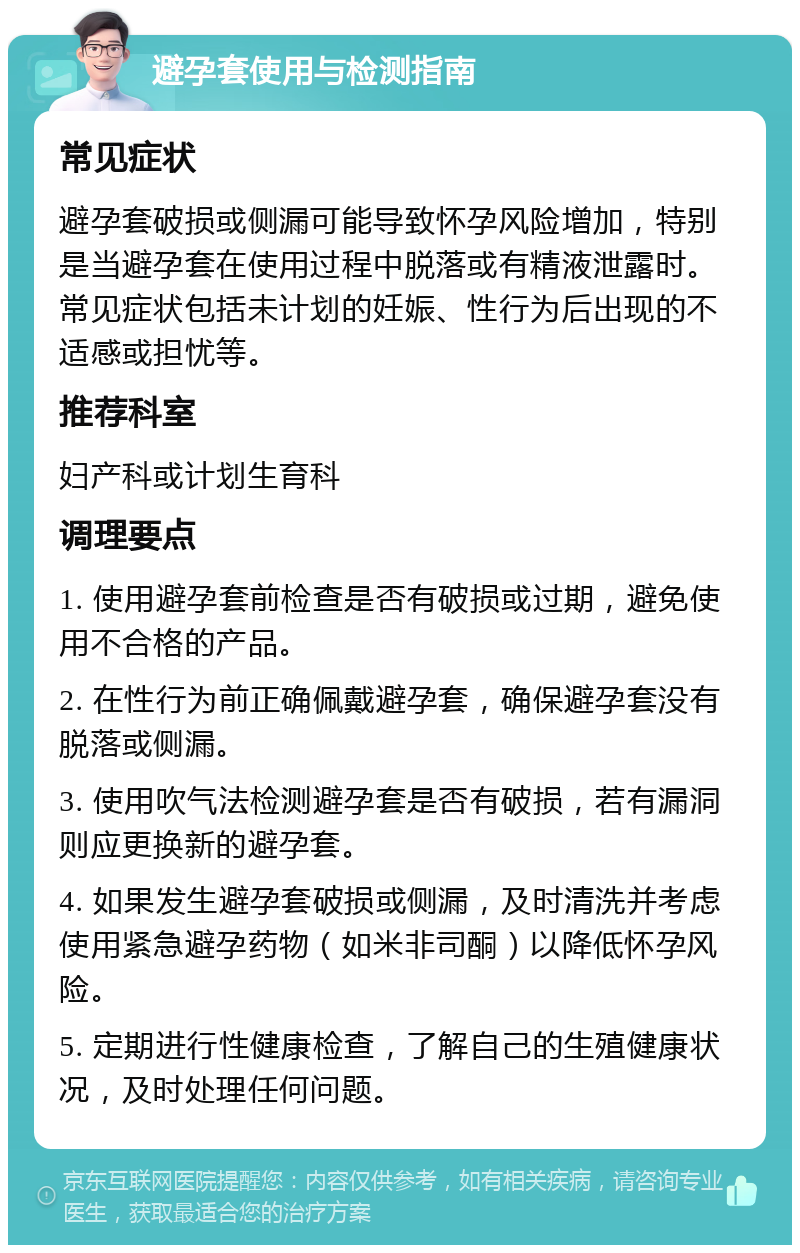 避孕套使用与检测指南 常见症状 避孕套破损或侧漏可能导致怀孕风险增加，特别是当避孕套在使用过程中脱落或有精液泄露时。常见症状包括未计划的妊娠、性行为后出现的不适感或担忧等。 推荐科室 妇产科或计划生育科 调理要点 1. 使用避孕套前检查是否有破损或过期，避免使用不合格的产品。 2. 在性行为前正确佩戴避孕套，确保避孕套没有脱落或侧漏。 3. 使用吹气法检测避孕套是否有破损，若有漏洞则应更换新的避孕套。 4. 如果发生避孕套破损或侧漏，及时清洗并考虑使用紧急避孕药物（如米非司酮）以降低怀孕风险。 5. 定期进行性健康检查，了解自己的生殖健康状况，及时处理任何问题。