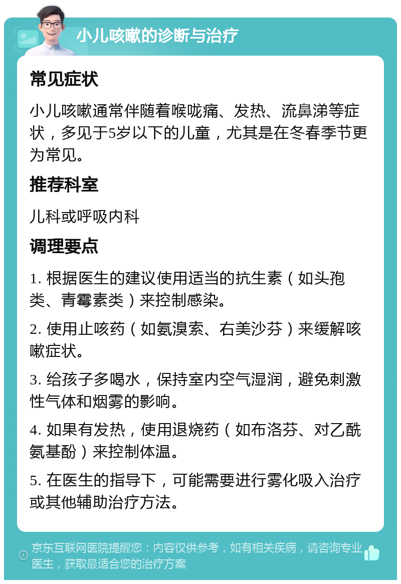 小儿咳嗽的诊断与治疗 常见症状 小儿咳嗽通常伴随着喉咙痛、发热、流鼻涕等症状，多见于5岁以下的儿童，尤其是在冬春季节更为常见。 推荐科室 儿科或呼吸内科 调理要点 1. 根据医生的建议使用适当的抗生素（如头孢类、青霉素类）来控制感染。 2. 使用止咳药（如氨溴索、右美沙芬）来缓解咳嗽症状。 3. 给孩子多喝水，保持室内空气湿润，避免刺激性气体和烟雾的影响。 4. 如果有发热，使用退烧药（如布洛芬、对乙酰氨基酚）来控制体温。 5. 在医生的指导下，可能需要进行雾化吸入治疗或其他辅助治疗方法。