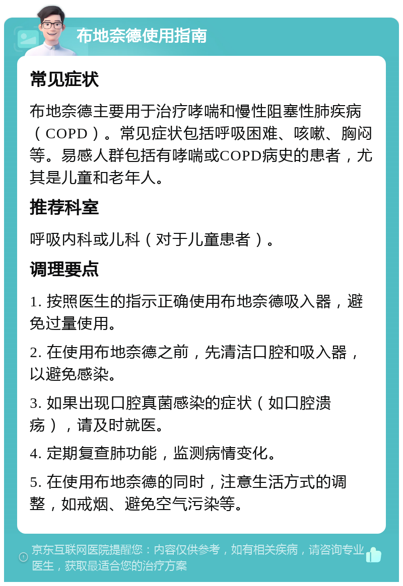 布地奈德使用指南 常见症状 布地奈德主要用于治疗哮喘和慢性阻塞性肺疾病（COPD）。常见症状包括呼吸困难、咳嗽、胸闷等。易感人群包括有哮喘或COPD病史的患者，尤其是儿童和老年人。 推荐科室 呼吸内科或儿科（对于儿童患者）。 调理要点 1. 按照医生的指示正确使用布地奈德吸入器，避免过量使用。 2. 在使用布地奈德之前，先清洁口腔和吸入器，以避免感染。 3. 如果出现口腔真菌感染的症状（如口腔溃疡），请及时就医。 4. 定期复查肺功能，监测病情变化。 5. 在使用布地奈德的同时，注意生活方式的调整，如戒烟、避免空气污染等。