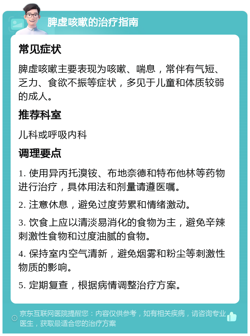 脾虚咳嗽的治疗指南 常见症状 脾虚咳嗽主要表现为咳嗽、喘息，常伴有气短、乏力、食欲不振等症状，多见于儿童和体质较弱的成人。 推荐科室 儿科或呼吸内科 调理要点 1. 使用异丙托溴铵、布地奈德和特布他林等药物进行治疗，具体用法和剂量请遵医嘱。 2. 注意休息，避免过度劳累和情绪激动。 3. 饮食上应以清淡易消化的食物为主，避免辛辣刺激性食物和过度油腻的食物。 4. 保持室内空气清新，避免烟雾和粉尘等刺激性物质的影响。 5. 定期复查，根据病情调整治疗方案。