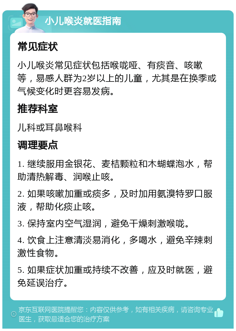 小儿喉炎就医指南 常见症状 小儿喉炎常见症状包括喉咙哑、有痰音、咳嗽等，易感人群为2岁以上的儿童，尤其是在换季或气候变化时更容易发病。 推荐科室 儿科或耳鼻喉科 调理要点 1. 继续服用金银花、麦桔颗粒和木蝴蝶泡水，帮助清热解毒、润喉止咳。 2. 如果咳嗽加重或痰多，及时加用氨溴特罗口服液，帮助化痰止咳。 3. 保持室内空气湿润，避免干燥刺激喉咙。 4. 饮食上注意清淡易消化，多喝水，避免辛辣刺激性食物。 5. 如果症状加重或持续不改善，应及时就医，避免延误治疗。