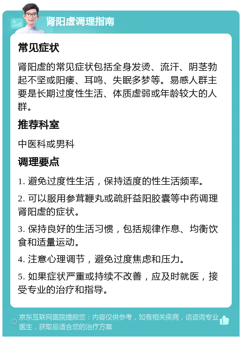 肾阳虚调理指南 常见症状 肾阳虚的常见症状包括全身发烫、流汗、阴茎勃起不坚或阳痿、耳鸣、失眠多梦等。易感人群主要是长期过度性生活、体质虚弱或年龄较大的人群。 推荐科室 中医科或男科 调理要点 1. 避免过度性生活，保持适度的性生活频率。 2. 可以服用参茸鞭丸或疏肝益阳胶囊等中药调理肾阳虚的症状。 3. 保持良好的生活习惯，包括规律作息、均衡饮食和适量运动。 4. 注意心理调节，避免过度焦虑和压力。 5. 如果症状严重或持续不改善，应及时就医，接受专业的治疗和指导。